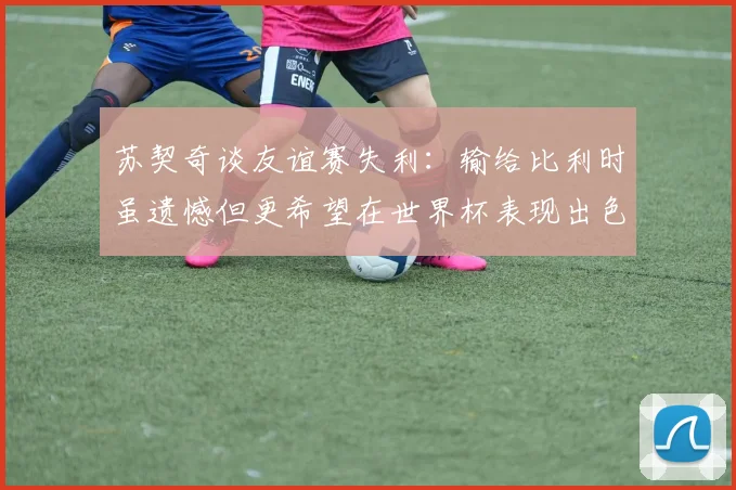 苏契奇谈友谊赛失利：输给比利时虽遗憾但更希望在世界杯表现出色