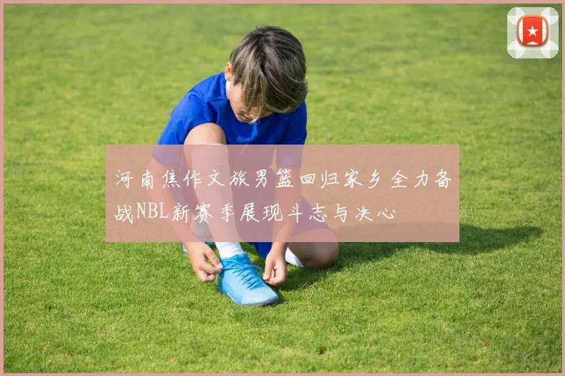 河南焦作文旅男篮回归家乡全力备战NBL新赛季展现斗志与决心