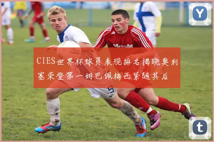 CIES世界杯球员表现排名揭晓奥利塞荣登第一姆巴佩梅西紧随其后