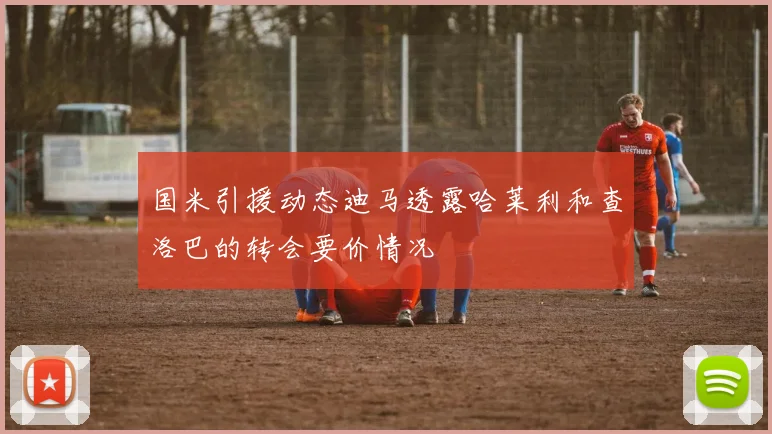 国米引援动态迪马透露哈莱利和查洛巴的转会要价情况
