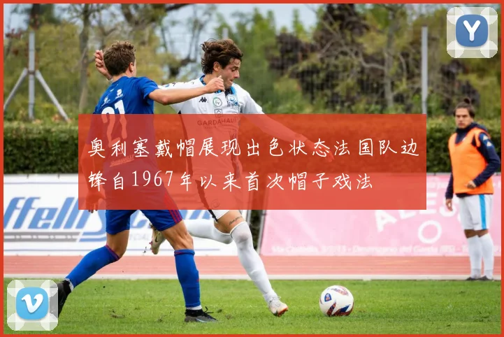 奥利塞戴帽展现出色状态法国队边锋自1967年以来首次帽子戏法