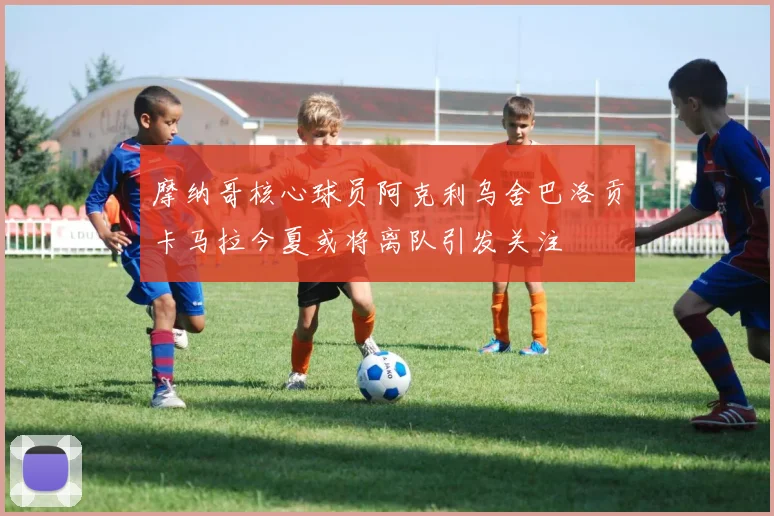 摩纳哥核心球员阿克利乌舍巴洛贡卡马拉今夏或将离队引发关注