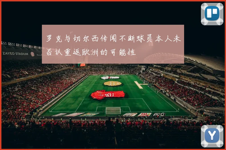罗克与切尔西传闻不断球员本人未否认重返欧洲的可能性