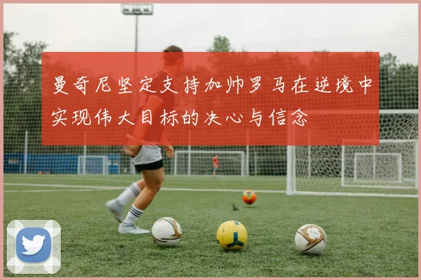 曼奇尼坚定支持加帅罗马在逆境中实现伟大目标的决心与信念