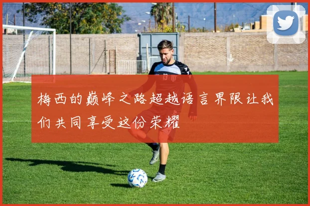 梅西的巅峰之路超越语言界限让我们共同享受这份荣耀