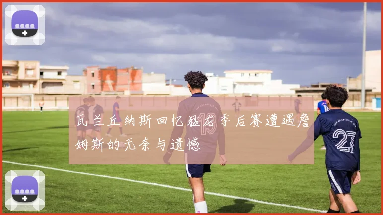 瓦兰丘纳斯回忆猛龙季后赛遭遇詹姆斯的无奈与遗憾