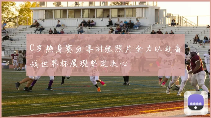 C罗热身赛分享训练照片全力以赴备战世界杯展现坚定决心