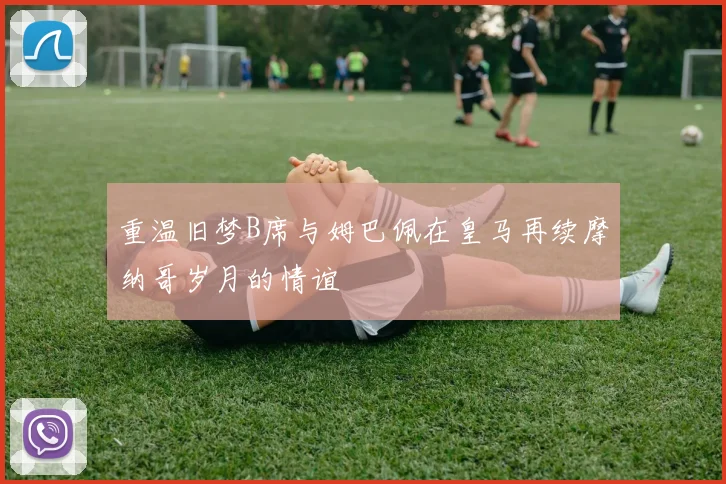 重温旧梦B席与姆巴佩在皇马再续摩纳哥岁月的情谊
