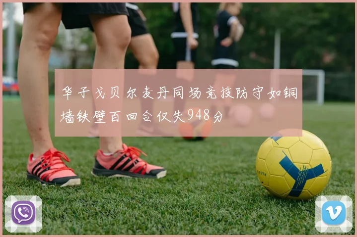 华子戈贝尔麦丹同场竞技防守如铜墙铁壁百回合仅失948分