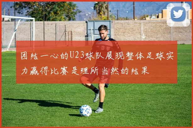 团结一心的U23球队展现整体足球实力赢得比赛是理所当然的结果