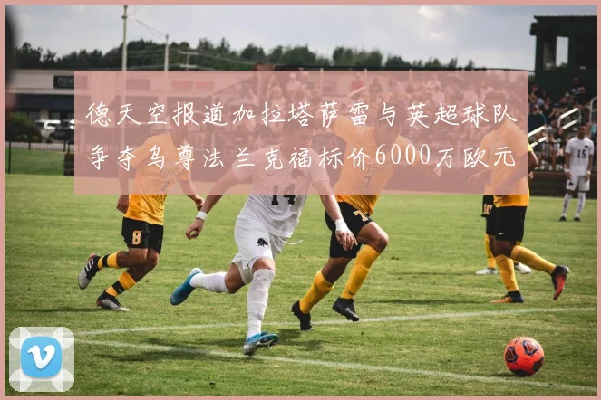德天空报道加拉塔萨雷与英超球队争夺乌尊法兰克福标价6000万欧元