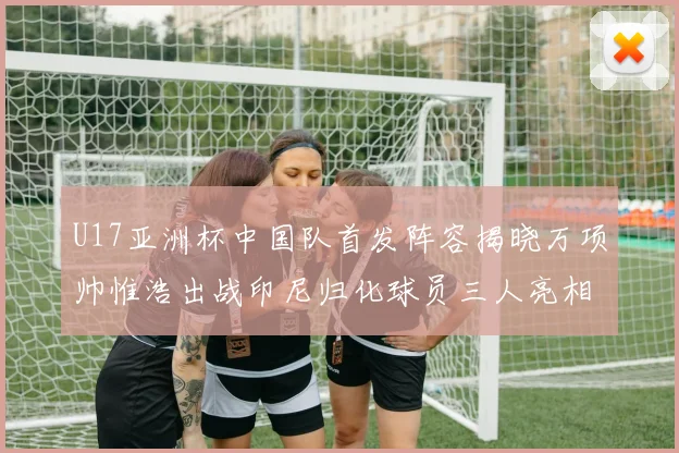 U17亚洲杯中国队首发阵容揭晓万项帅惟浩出战印尼归化球员三人亮相
