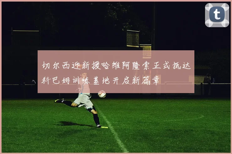 切尔西迎新援哈维阿隆索正式抵达科巴姆训练基地开启新篇章