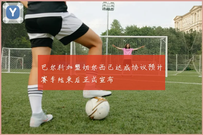巴尔科加盟切尔西已达成协议预计赛季结束后正式宣布