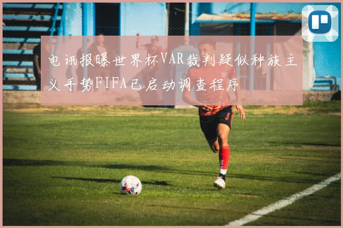 电讯报曝世界杯VAR裁判疑似种族主义手势FIFA已启动调查程序