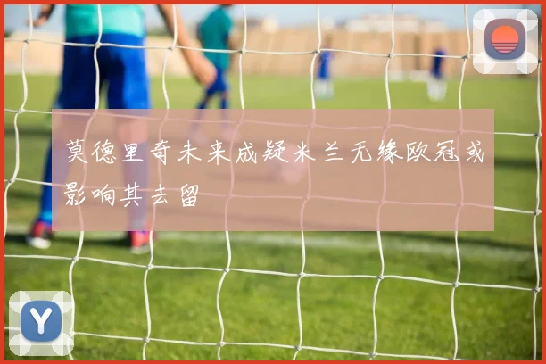 莫德里奇未来成疑米兰无缘欧冠或影响其去留