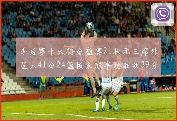 季后赛十大得分盛宴21状元三席外星人41分24篮板米球半场狂砍39分