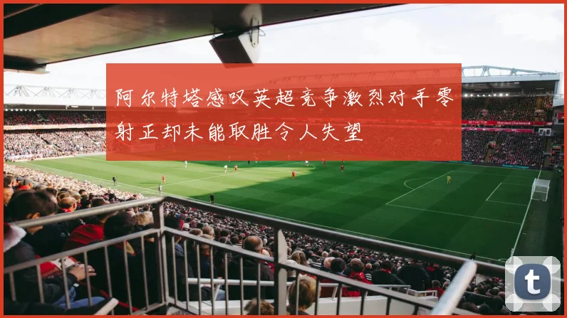 阿尔特塔感叹英超竞争激烈对手零射正却未能取胜令人失望