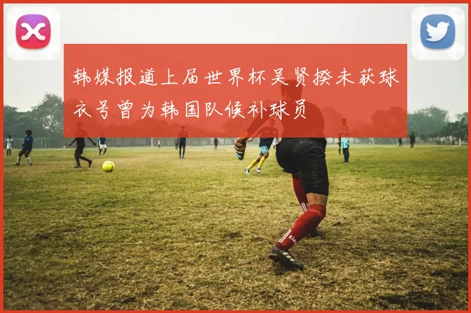 韩媒报道上届世界杯吴贤揆未获球衣号曾为韩国队候补球员