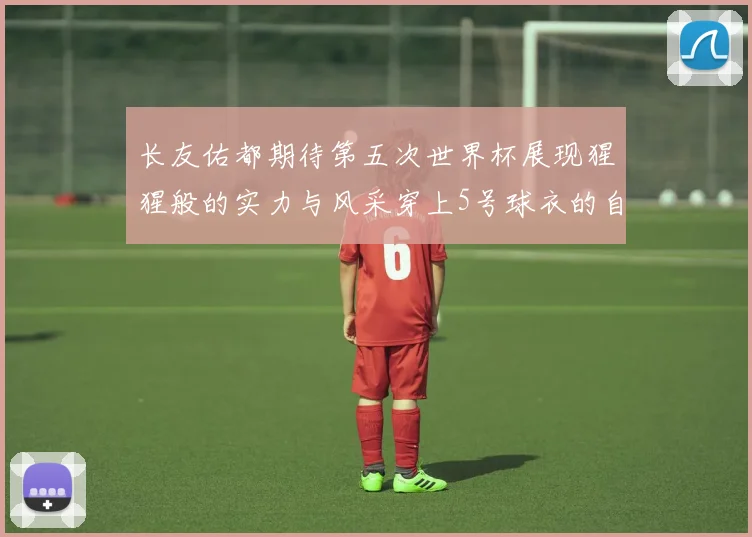 长友佑都期待第五次世界杯展现猩猩般的实力与风采穿上5号球衣的自豪感