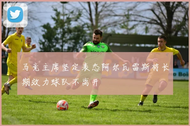 马竞主席坚定表态阿尔瓦雷斯将长期效力球队不离开